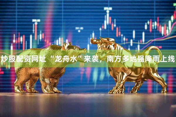 炒股配资网址 “龙舟水”来袭，南方多地强降雨上线