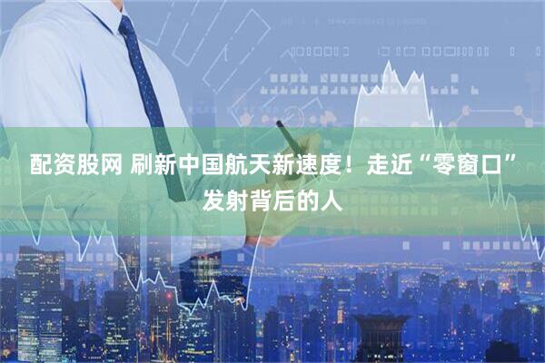 配资股网 刷新中国航天新速度！走近“零窗口”发射背后的人