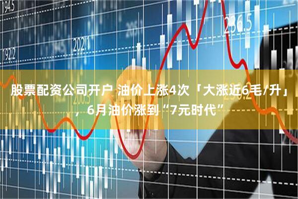股票配资公司开户 油价上涨4次「大涨近6毛/升」，6月油价涨到“7元时代”