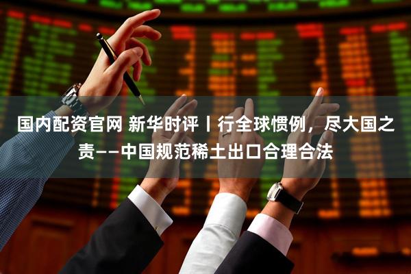 国内配资官网 新华时评丨行全球惯例，尽大国之责——中国规范稀土出口合理合法