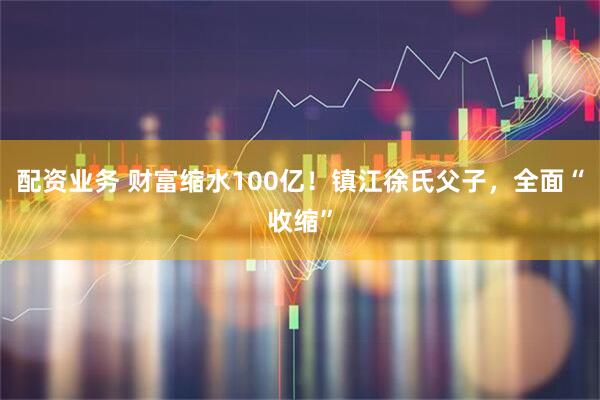 配资业务 财富缩水100亿！镇江徐氏父子，全面“收缩”