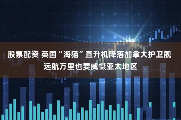 股票配资 英国“海猫”直升机降落加拿大护卫舰 远航万里也要威慑亚太地区
