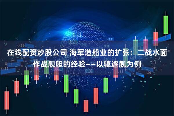 在线配资炒股公司 海军造船业的扩张：二战水面作战舰艇的经验——以驱逐舰为例