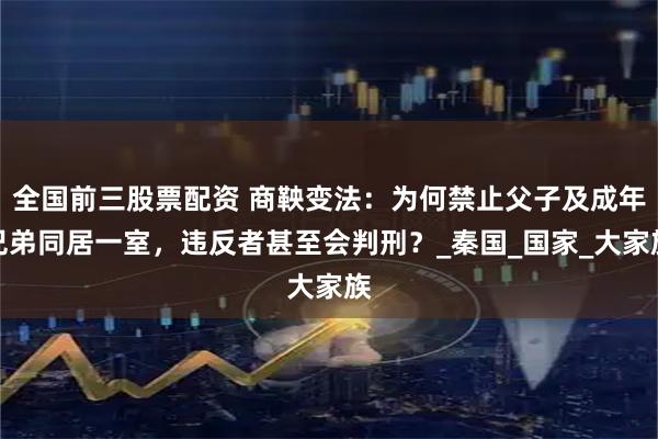 全国前三股票配资 商鞅变法：为何禁止父子及成年兄弟同居一室，违反者甚至会判刑？_秦国_国家_大家族