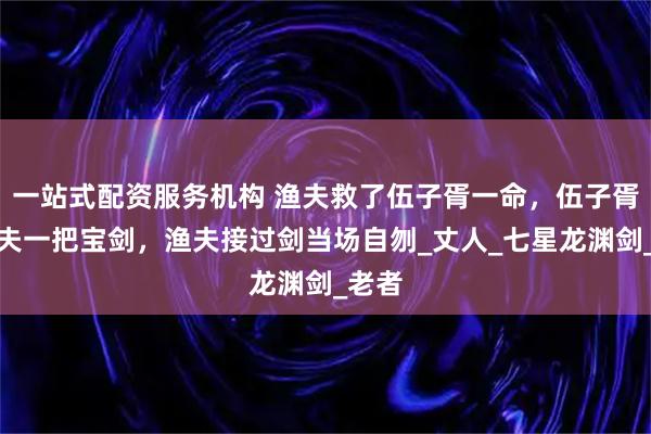 一站式配资服务机构 渔夫救了伍子胥一命，伍子胥送渔夫一把宝剑，渔夫接过剑当场自刎_丈人_七星龙渊剑_老者