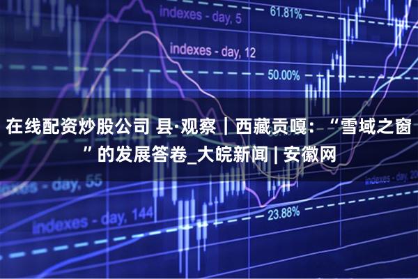 在线配资炒股公司 县·观察｜西藏贡嘎：“雪域之窗”的发展答卷_大皖新闻 | 安徽网