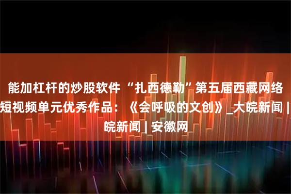 能加杠杆的炒股软件 “扎西德勒”第五届西藏网络影像节短视频单元优秀作品：《会呼吸的文创》_大皖新闻 | 安徽网