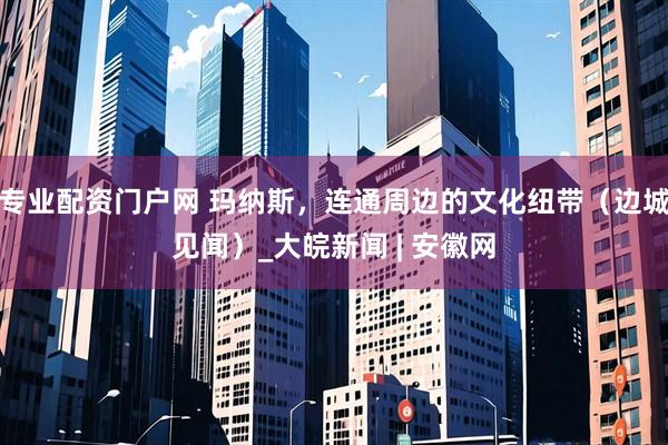 专业配资门户网 玛纳斯，连通周边的文化纽带（边城见闻）_大皖新闻 | 安徽网