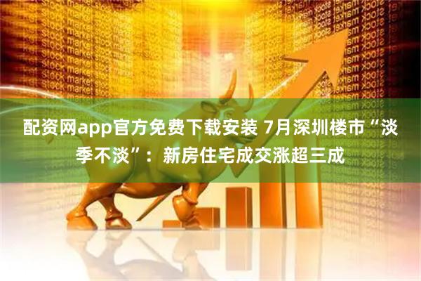 配资网app官方免费下载安装 7月深圳楼市“淡季不淡”：新房住宅成交涨超三成