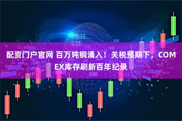 配资门户官网 百万吨铜涌入！关税预期下，COMEX库存刷新百年纪录