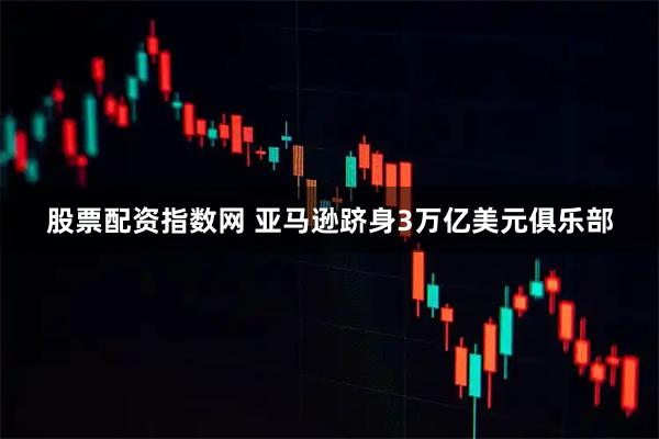 股票配资指数网 亚马逊跻身3万亿美元俱乐部