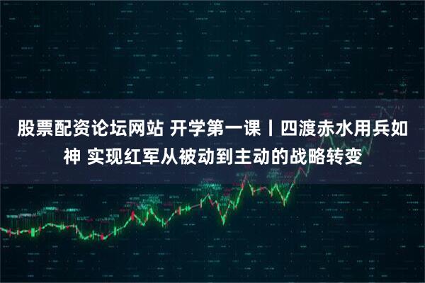 股票配资论坛网站 开学第一课丨四渡赤水用兵如神 实现红军从被动到主动的战略转变