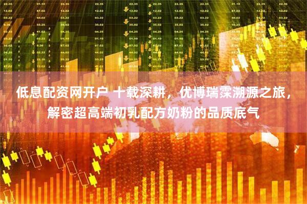 低息配资网开户 十载深耕，优博瑞霂溯源之旅，解密超高端初乳配方奶粉的品质底气