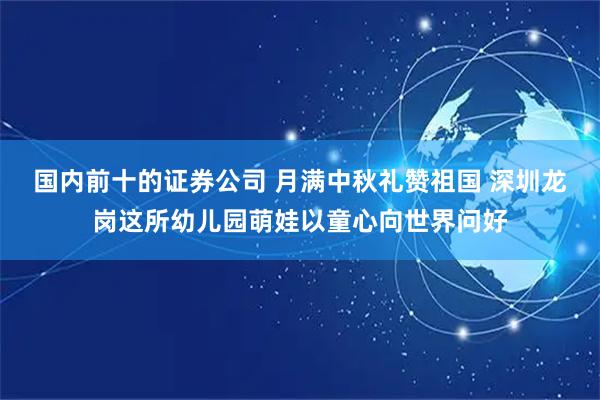 国内前十的证券公司 月满中秋礼赞祖国 深圳龙岗这所幼儿园萌娃以童心向世界问好